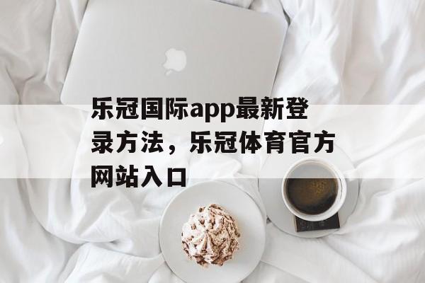 乐冠国际app最新登录方法，乐冠体育官方网站入口