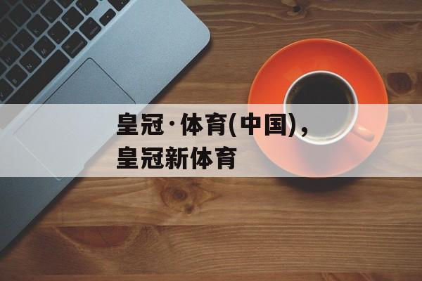 皇冠·体育(中国)，皇冠新体育