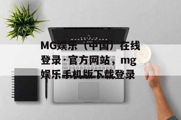 MG娱乐（中国）在线登录·官方网站，mg娱乐手机版下载登录