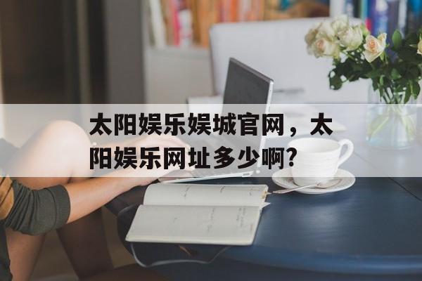 太阳娱乐娱城官网，太阳娱乐网址多少啊?