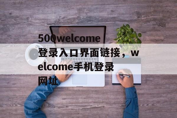 500welcome登录入口界面链接，welcome手机登录网址