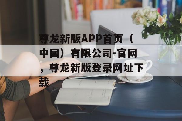 尊龙新版APP首页（中国）有限公司-官网，尊龙新版登录网址下载