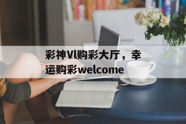 彩神Vl购彩大厅，幸运购彩welcome